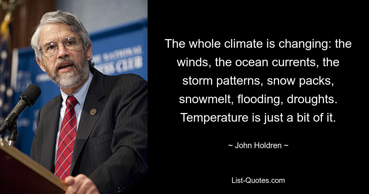 The whole climate is changing: the winds, the ocean currents, the storm patterns, snow packs, snowmelt, flooding, droughts. Temperature is just a bit of it. — © John Holdren