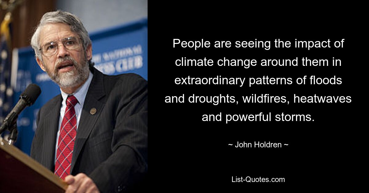 People are seeing the impact of climate change around them in extraordinary patterns of floods and droughts, wildfires, heatwaves and powerful storms. — © John Holdren