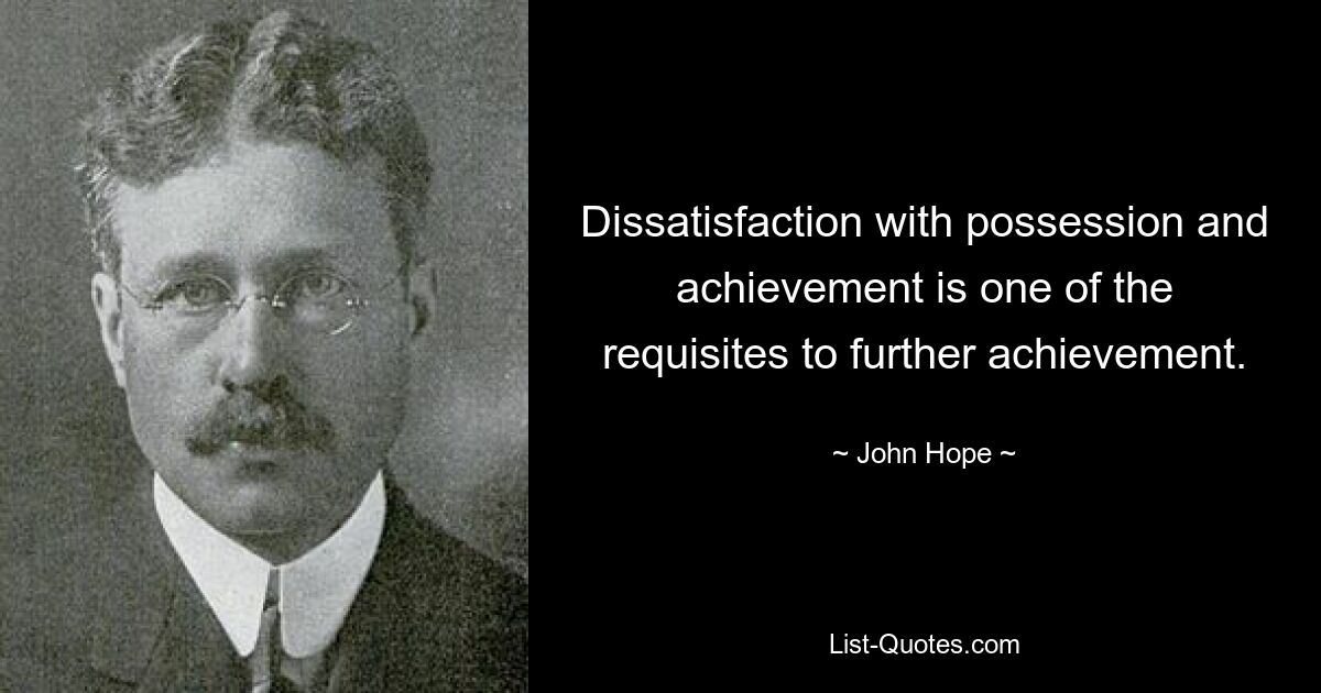 Dissatisfaction with possession and achievement is one of the requisites to further achievement. — © John Hope