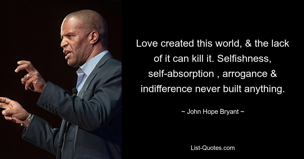 Love created this world, & the lack of it can kill it. Selfishness, self-absorption , arrogance & indifference never built anything. — © John Hope Bryant