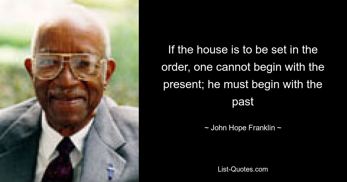 If the house is to be set in the order, one cannot begin with the present; he must begin with the past — © John Hope Franklin