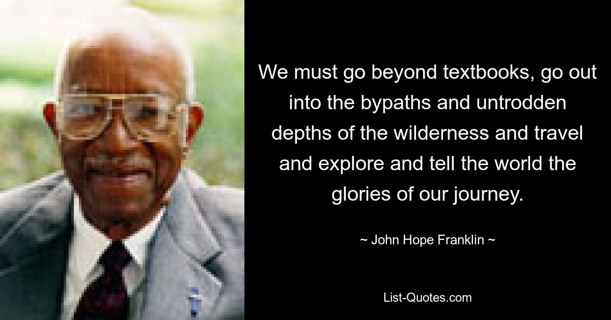 We must go beyond textbooks, go out into the bypaths and untrodden depths of the wilderness and travel and explore and tell the world the glories of our journey. — © John Hope Franklin