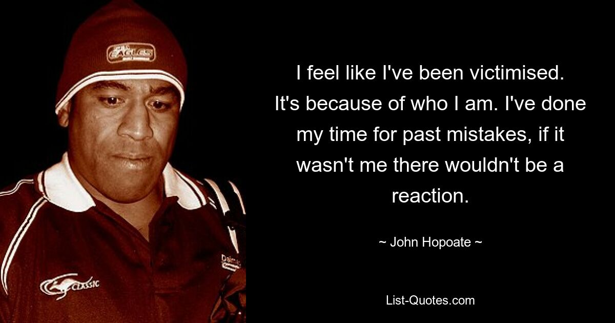 I feel like I've been victimised. It's because of who I am. I've done my time for past mistakes, if it wasn't me there wouldn't be a reaction. — © John Hopoate