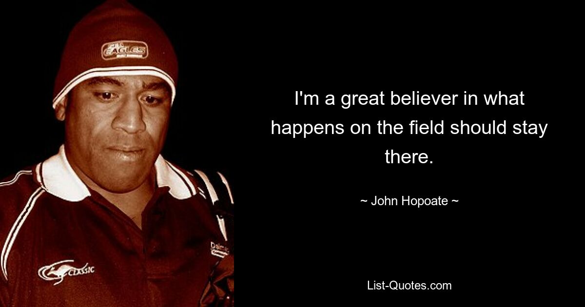 I'm a great believer in what happens on the field should stay there. — © John Hopoate