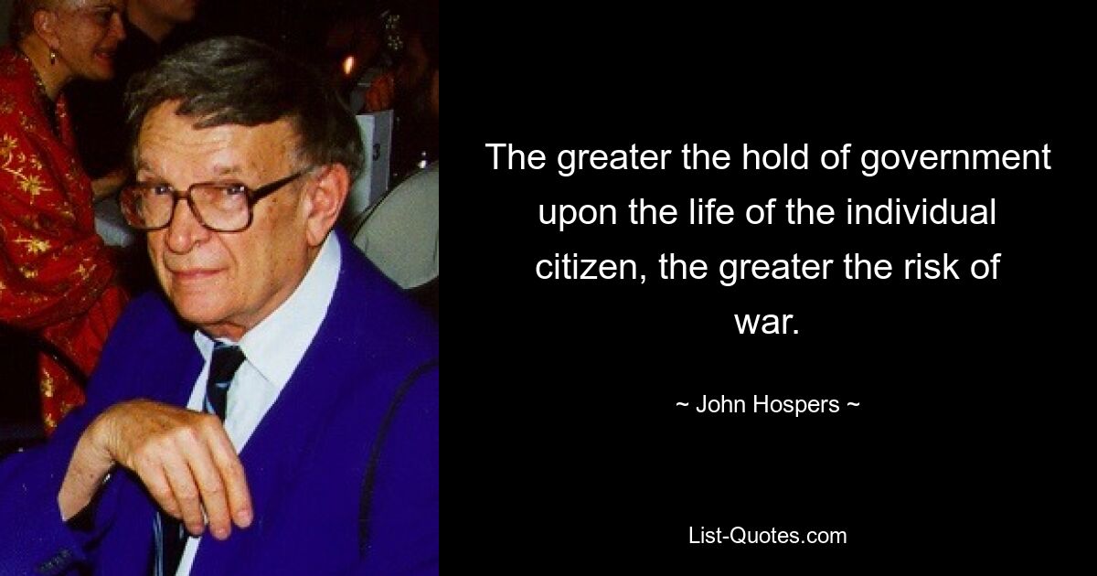 The greater the hold of government upon the life of the individual citizen, the greater the risk of war. — © John Hospers