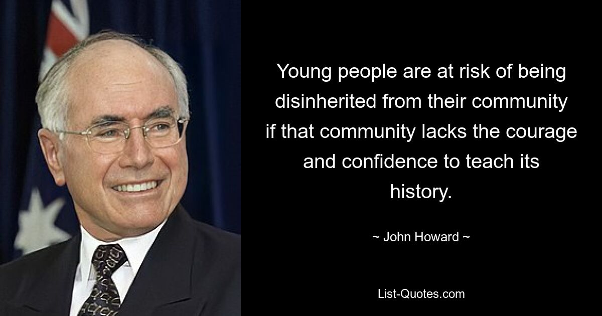 Young people are at risk of being disinherited from their community if that community lacks the courage and confidence to teach its history. — © John Howard