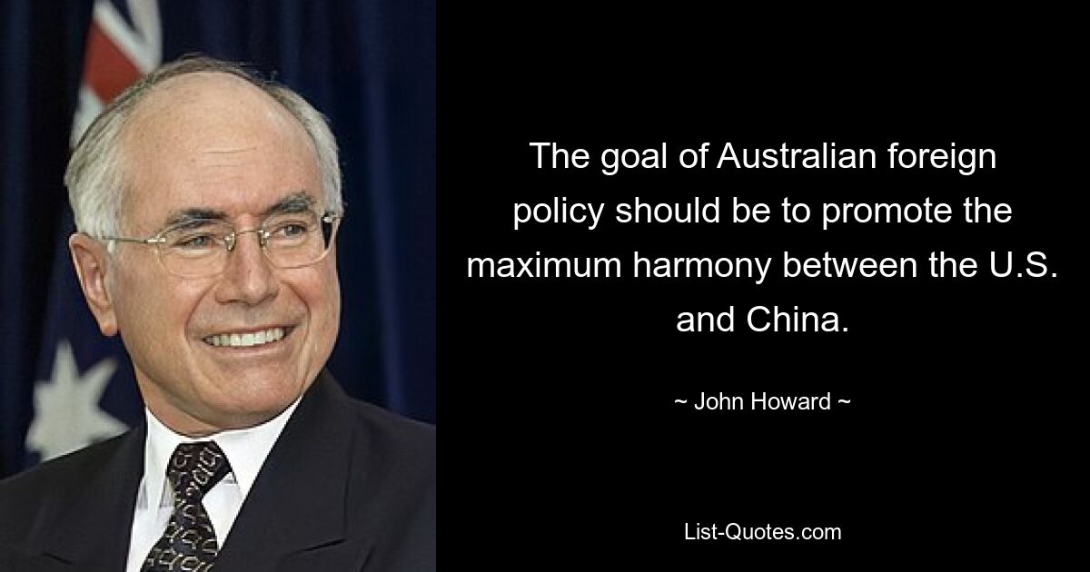 The goal of Australian foreign policy should be to promote the maximum harmony between the U.S. and China. — © John Howard