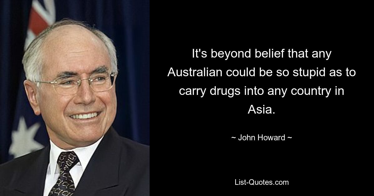 It's beyond belief that any Australian could be so stupid as to carry drugs into any country in Asia. — © John Howard