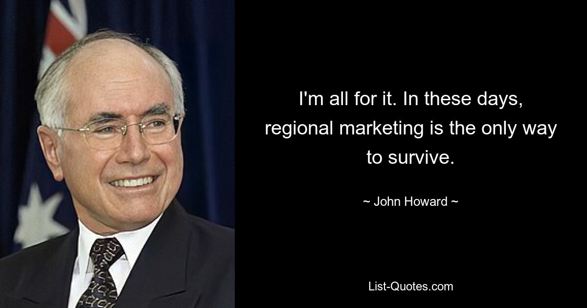 I'm all for it. In these days, regional marketing is the only way to survive. — © John Howard