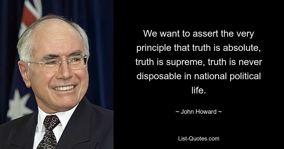 We want to assert the very principle that truth is absolute, truth is supreme, truth is never disposable in national political life. — © John Howard