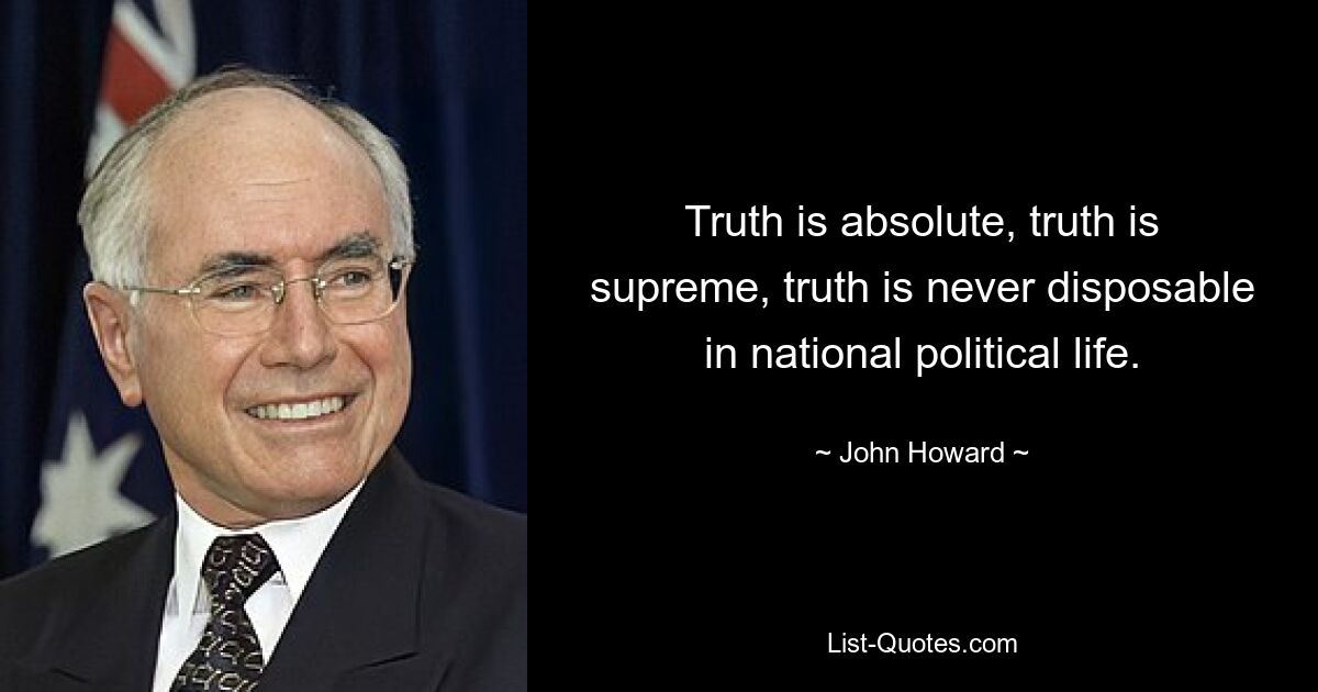 Truth is absolute, truth is supreme, truth is never disposable in national political life. — © John Howard