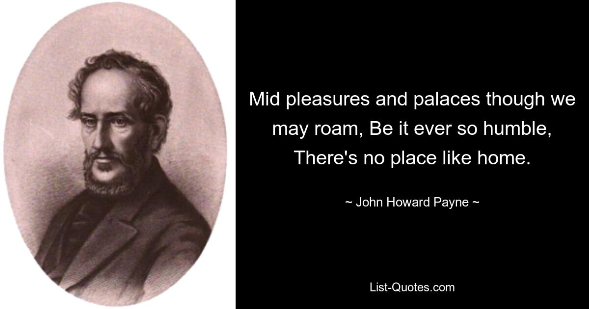 Mid pleasures and palaces though we may roam, Be it ever so humble, There's no place like home. — © John Howard Payne