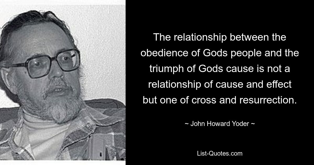 The relationship between the obedience of Gods people and the triumph of Gods cause is not a relationship of cause and effect but one of cross and resurrection. — © John Howard Yoder