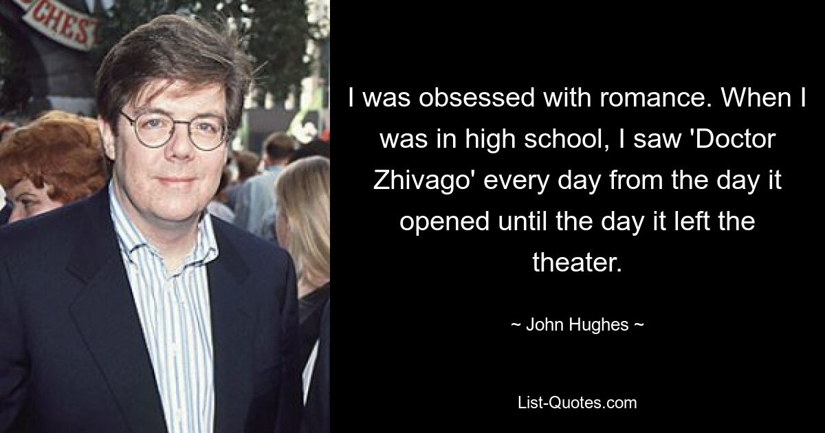 I was obsessed with romance. When I was in high school, I saw 'Doctor Zhivago' every day from the day it opened until the day it left the theater. — © John Hughes