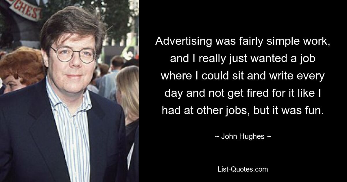 Advertising was fairly simple work, and I really just wanted a job where I could sit and write every day and not get fired for it like I had at other jobs, but it was fun. — © John Hughes