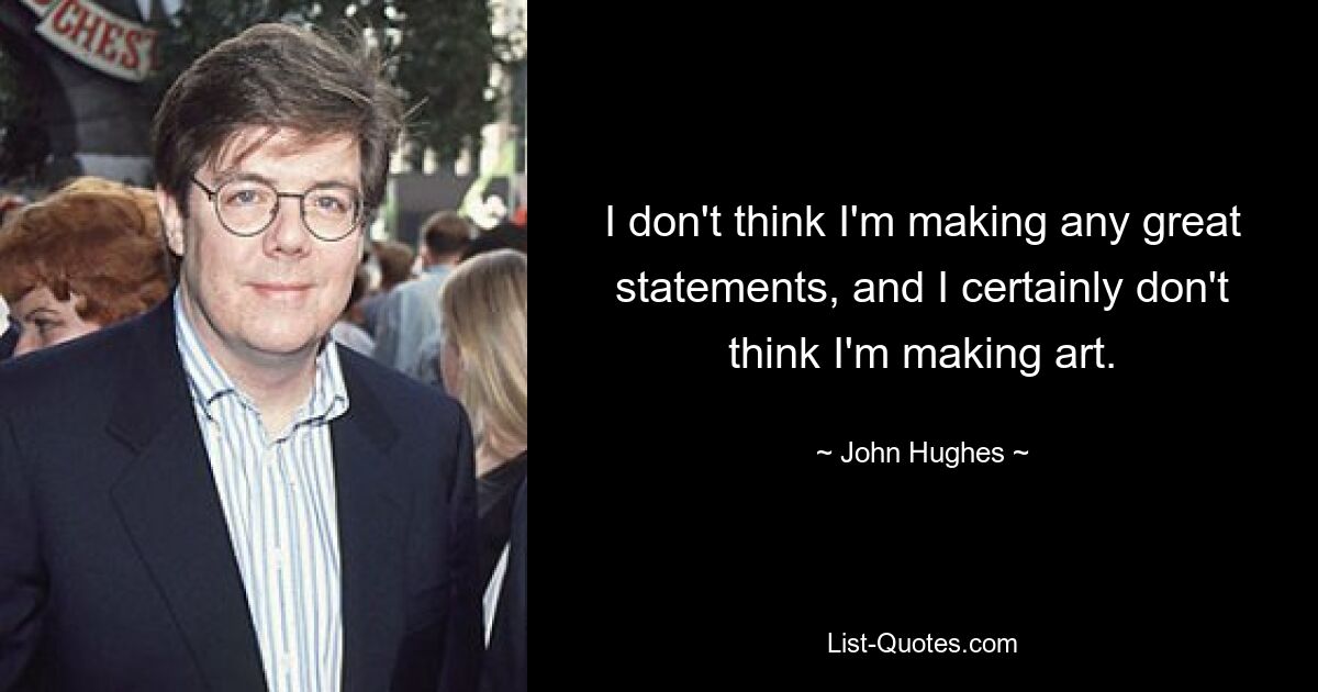 I don't think I'm making any great statements, and I certainly don't think I'm making art. — © John Hughes