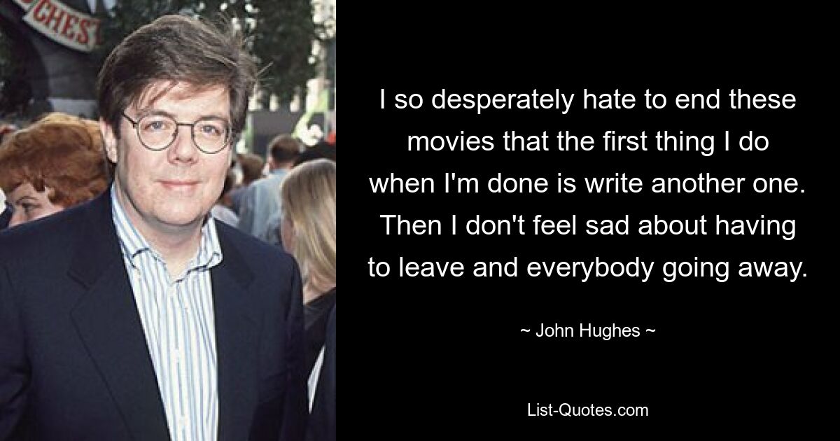 I so desperately hate to end these movies that the first thing I do when I'm done is write another one. Then I don't feel sad about having to leave and everybody going away. — © John Hughes