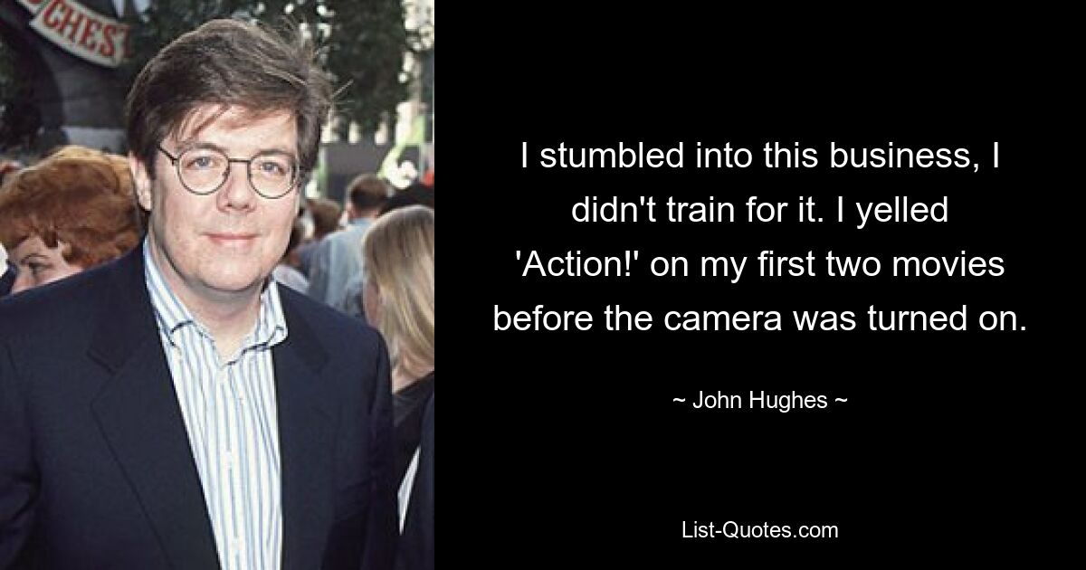 I stumbled into this business, I didn't train for it. I yelled 'Action!' on my first two movies before the camera was turned on. — © John Hughes