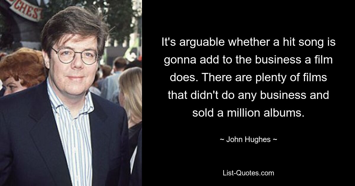 It's arguable whether a hit song is gonna add to the business a film does. There are plenty of films that didn't do any business and sold a million albums. — © John Hughes