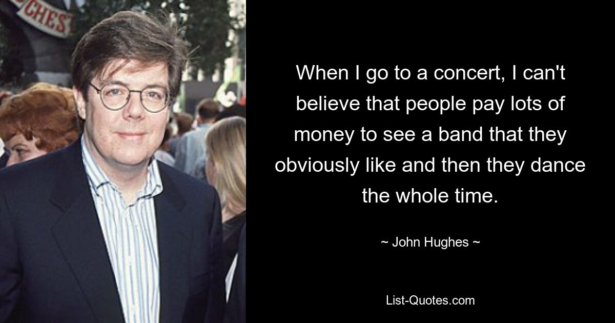 When I go to a concert, I can't believe that people pay lots of money to see a band that they obviously like and then they dance the whole time. — © John Hughes