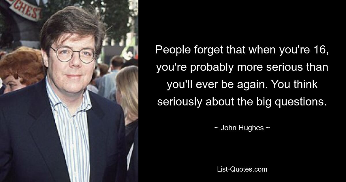 People forget that when you're 16, you're probably more serious than you'll ever be again. You think seriously about the big questions. — © John Hughes