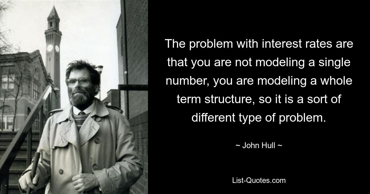 The problem with interest rates are that you are not modeling a single number, you are modeling a whole term structure, so it is a sort of different type of problem. — © John Hull