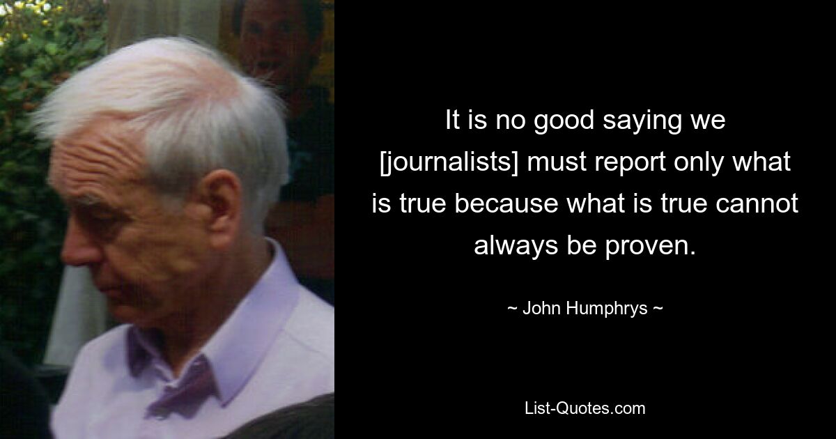 It is no good saying we [journalists] must report only what is true because what is true cannot always be proven. — © John Humphrys