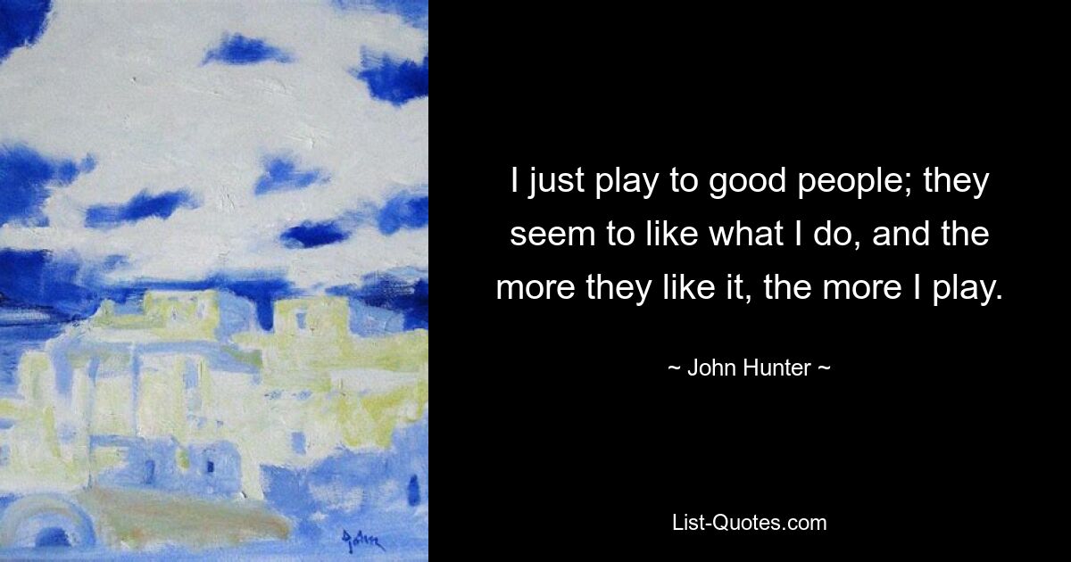 I just play to good people; they seem to like what I do, and the more they like it, the more I play. — © John Hunter