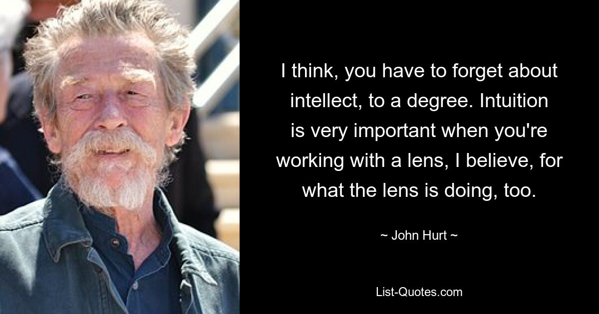 I think, you have to forget about intellect, to a degree. Intuition is very important when you're working with a lens, I believe, for what the lens is doing, too. — © John Hurt