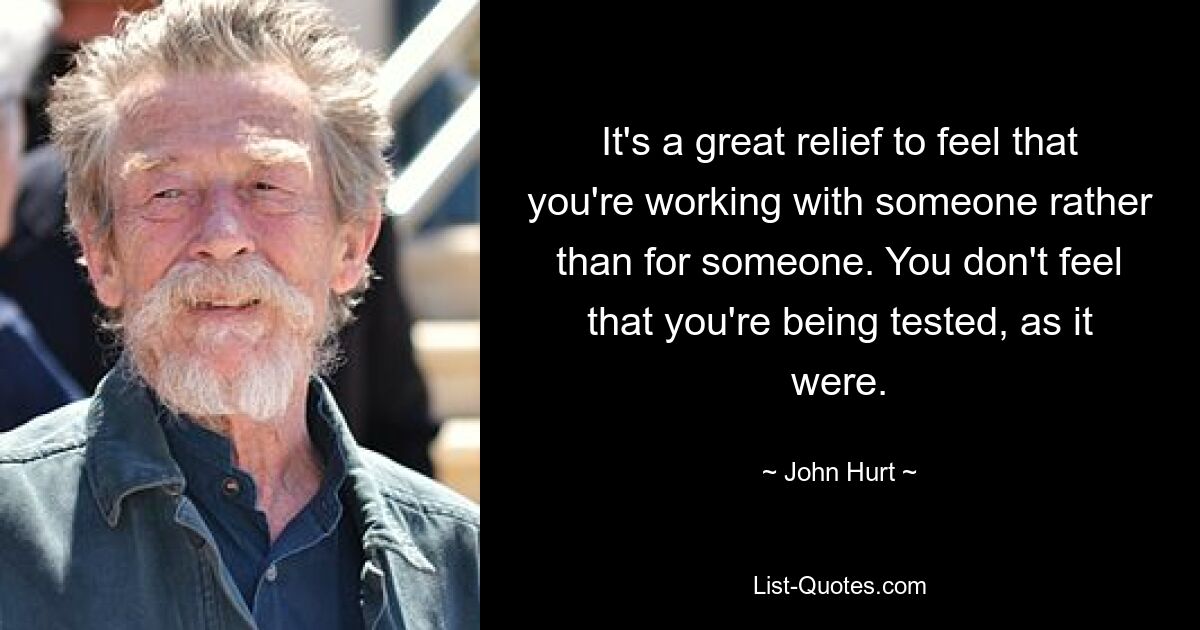 It's a great relief to feel that you're working with someone rather than for someone. You don't feel that you're being tested, as it were. — © John Hurt