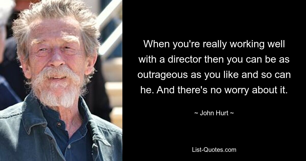 When you're really working well with a director then you can be as outrageous as you like and so can he. And there's no worry about it. — © John Hurt