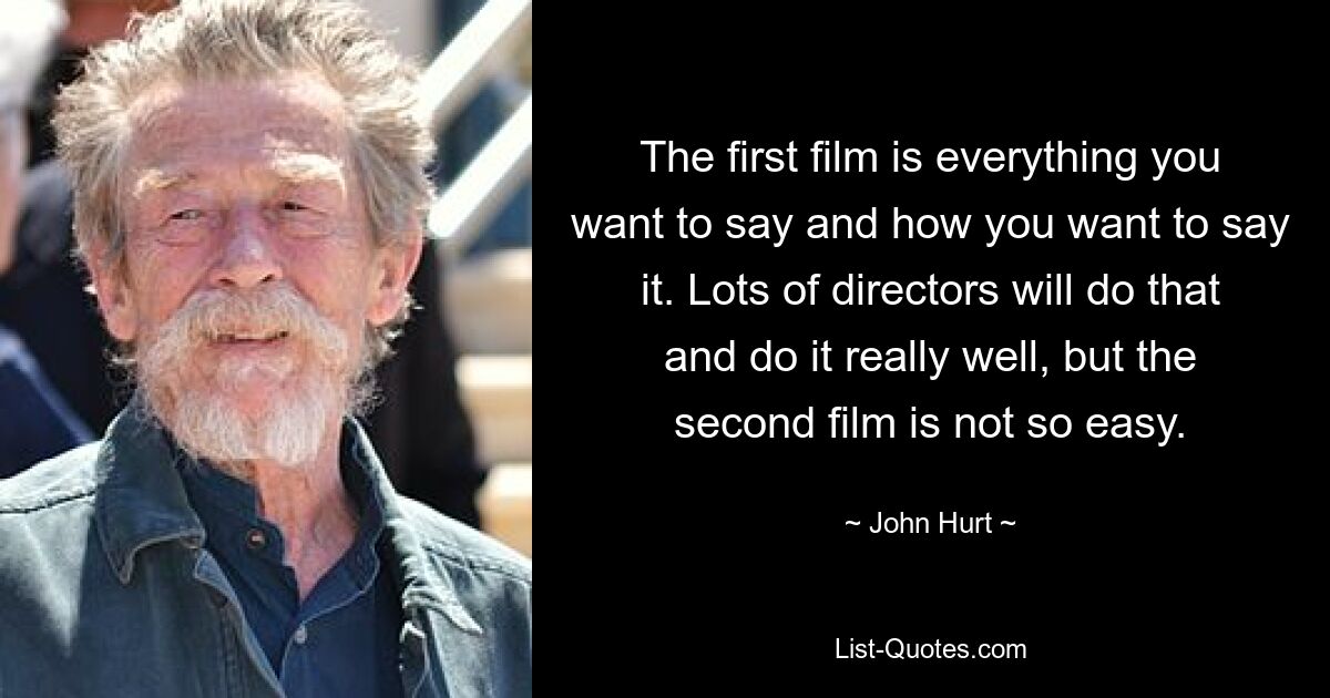 The first film is everything you want to say and how you want to say it. Lots of directors will do that and do it really well, but the second film is not so easy. — © John Hurt