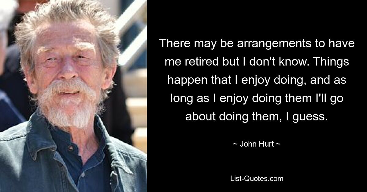 There may be arrangements to have me retired but I don't know. Things happen that I enjoy doing, and as long as I enjoy doing them I'll go about doing them, I guess. — © John Hurt