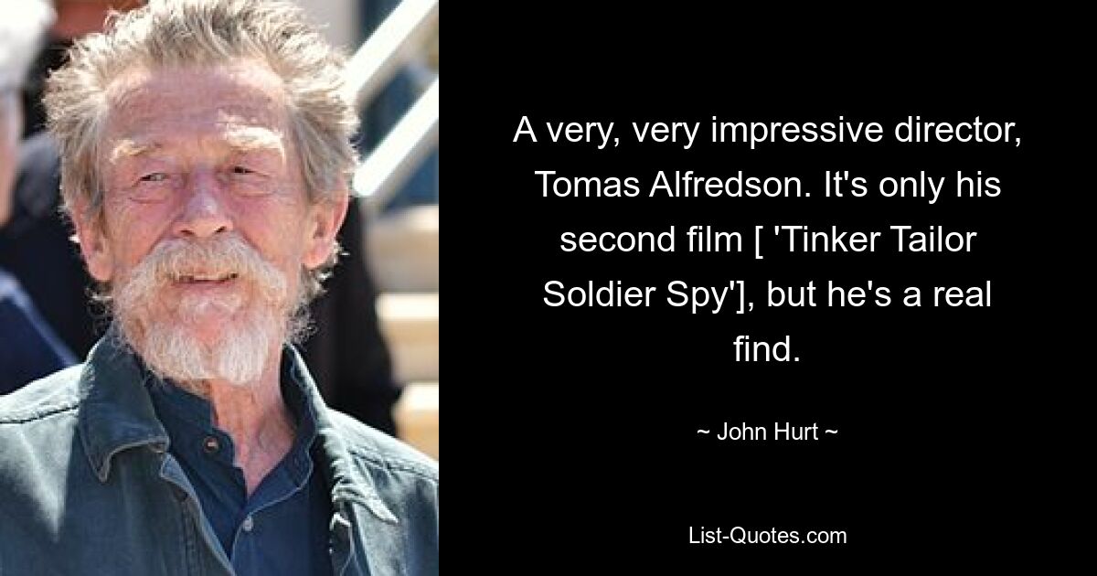 A very, very impressive director, Tomas Alfredson. It's only his second film [ 'Tinker Tailor Soldier Spy'], but he's a real find. — © John Hurt