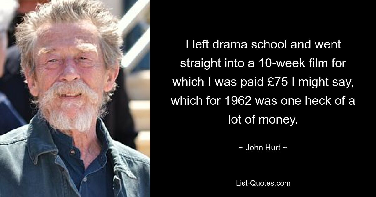 I left drama school and went straight into a 10-week film for which I was paid £75 I might say, which for 1962 was one heck of a lot of money. — © John Hurt