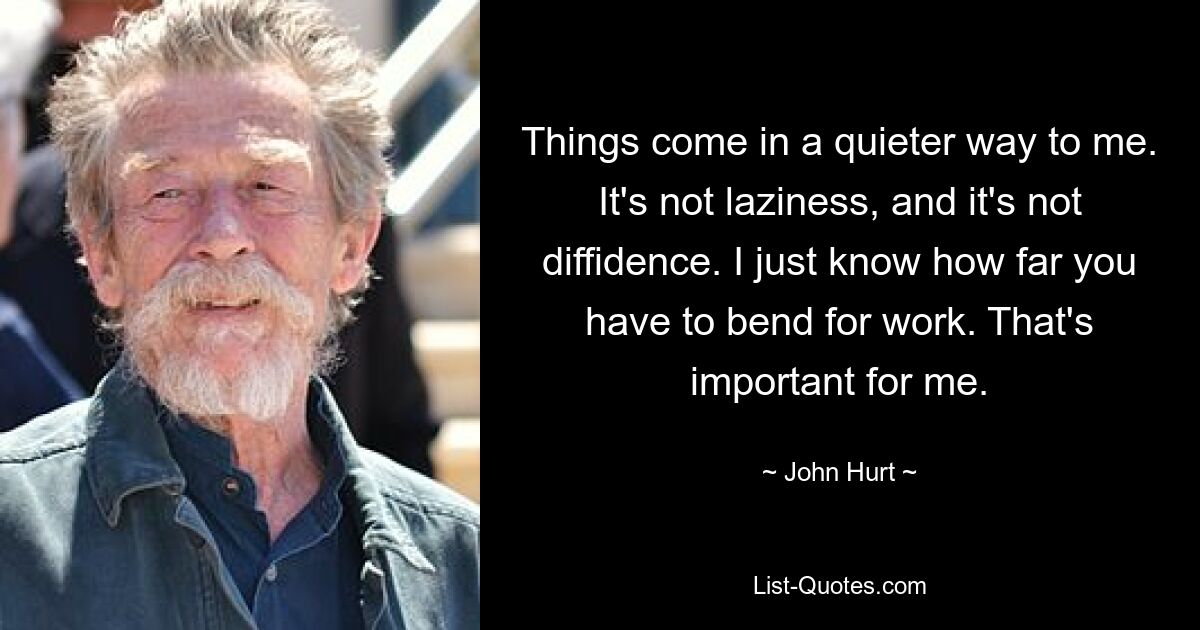 Things come in a quieter way to me. It's not laziness, and it's not diffidence. I just know how far you have to bend for work. That's important for me. — © John Hurt