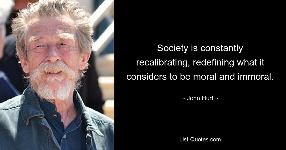 Society is constantly recalibrating, redefining what it considers to be moral and immoral. — © John Hurt