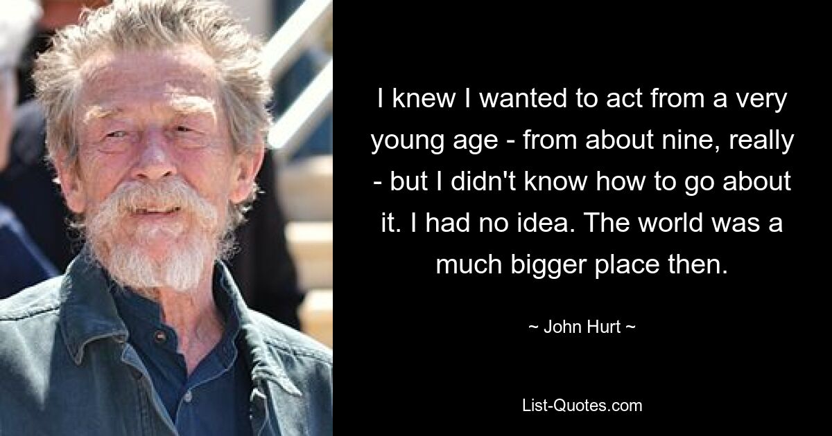 I knew I wanted to act from a very young age - from about nine, really - but I didn't know how to go about it. I had no idea. The world was a much bigger place then. — © John Hurt