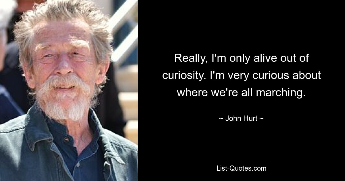 Really, I'm only alive out of curiosity. I'm very curious about where we're all marching. — © John Hurt