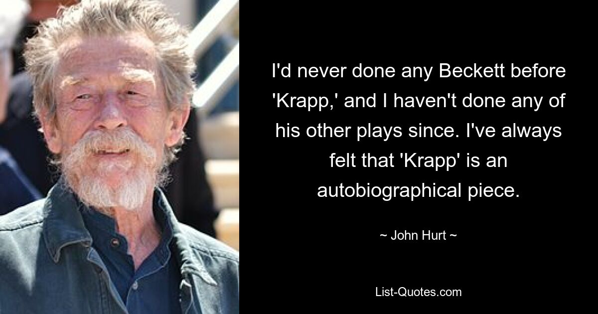 I'd never done any Beckett before 'Krapp,' and I haven't done any of his other plays since. I've always felt that 'Krapp' is an autobiographical piece. — © John Hurt