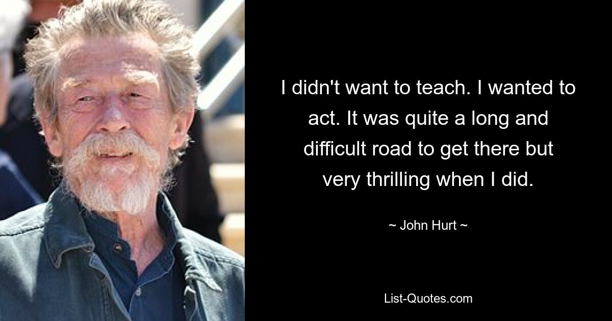 I didn't want to teach. I wanted to act. It was quite a long and difficult road to get there but very thrilling when I did. — © John Hurt