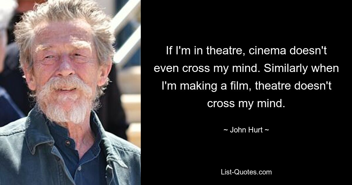 If I'm in theatre, cinema doesn't even cross my mind. Similarly when I'm making a film, theatre doesn't cross my mind. — © John Hurt