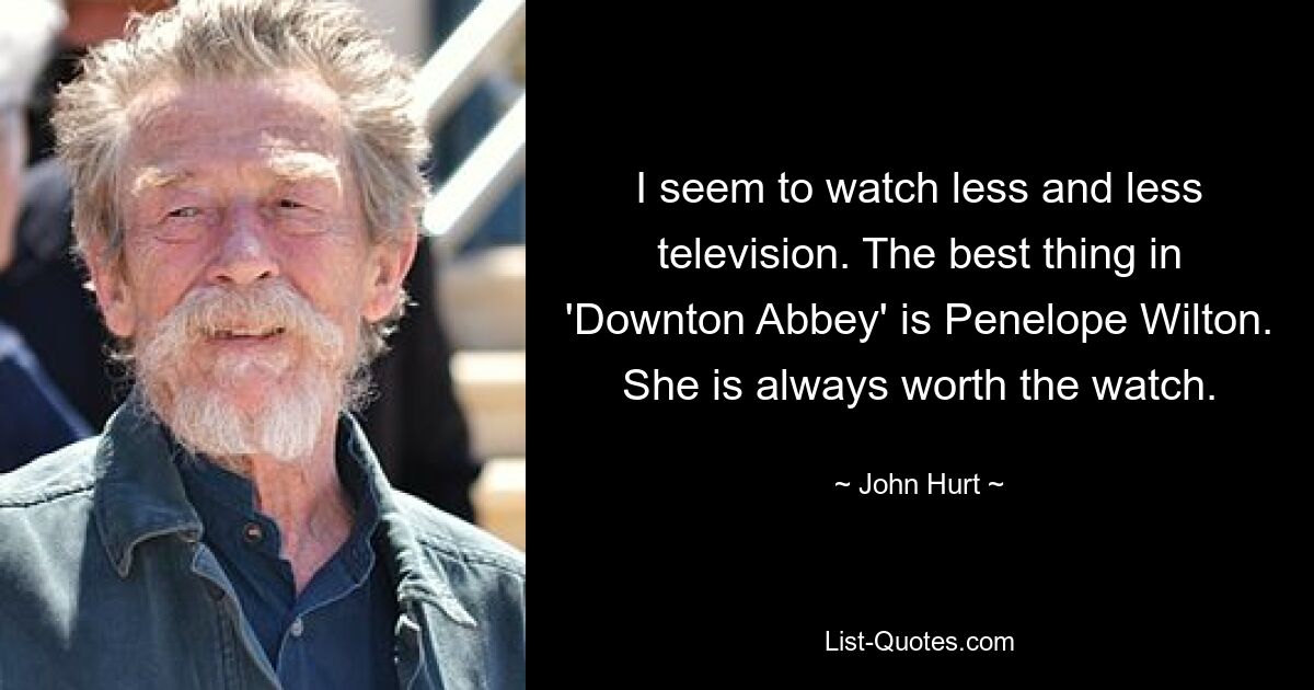 I seem to watch less and less television. The best thing in 'Downton Abbey' is Penelope Wilton. She is always worth the watch. — © John Hurt