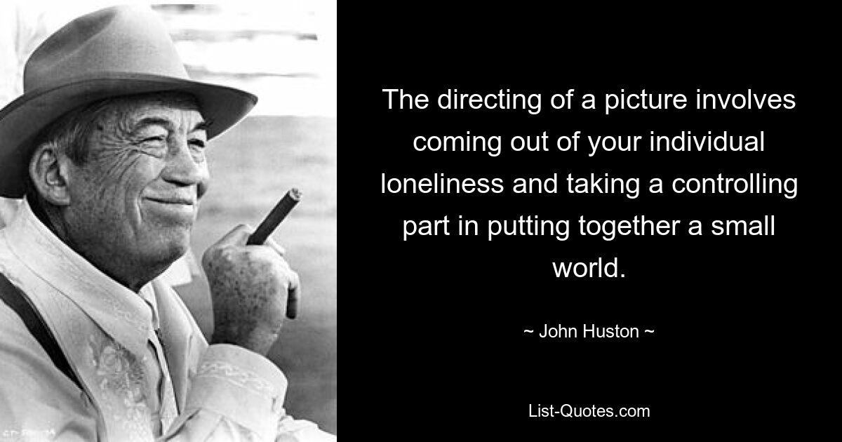 The directing of a picture involves coming out of your individual loneliness and taking a controlling part in putting together a small world. — © John Huston