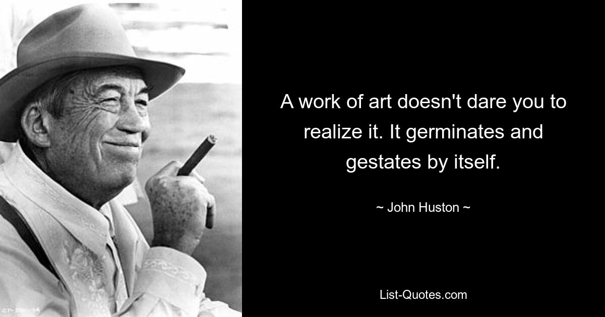 A work of art doesn't dare you to realize it. It germinates and gestates by itself. — © John Huston