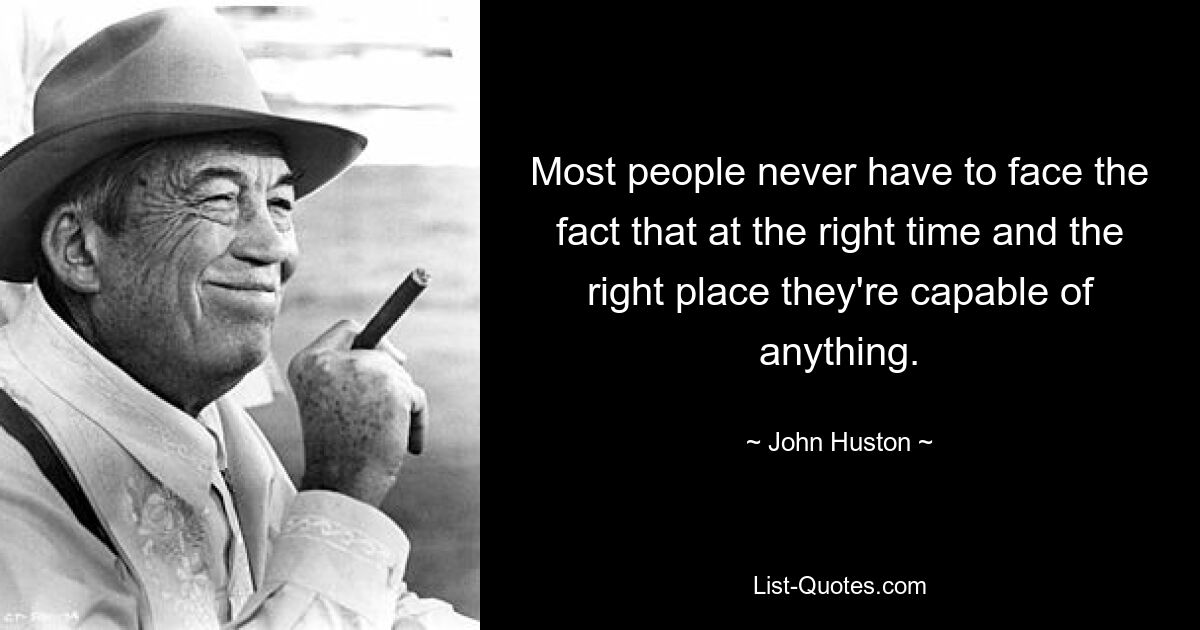 Most people never have to face the fact that at the right time and the right place they're capable of anything. — © John Huston