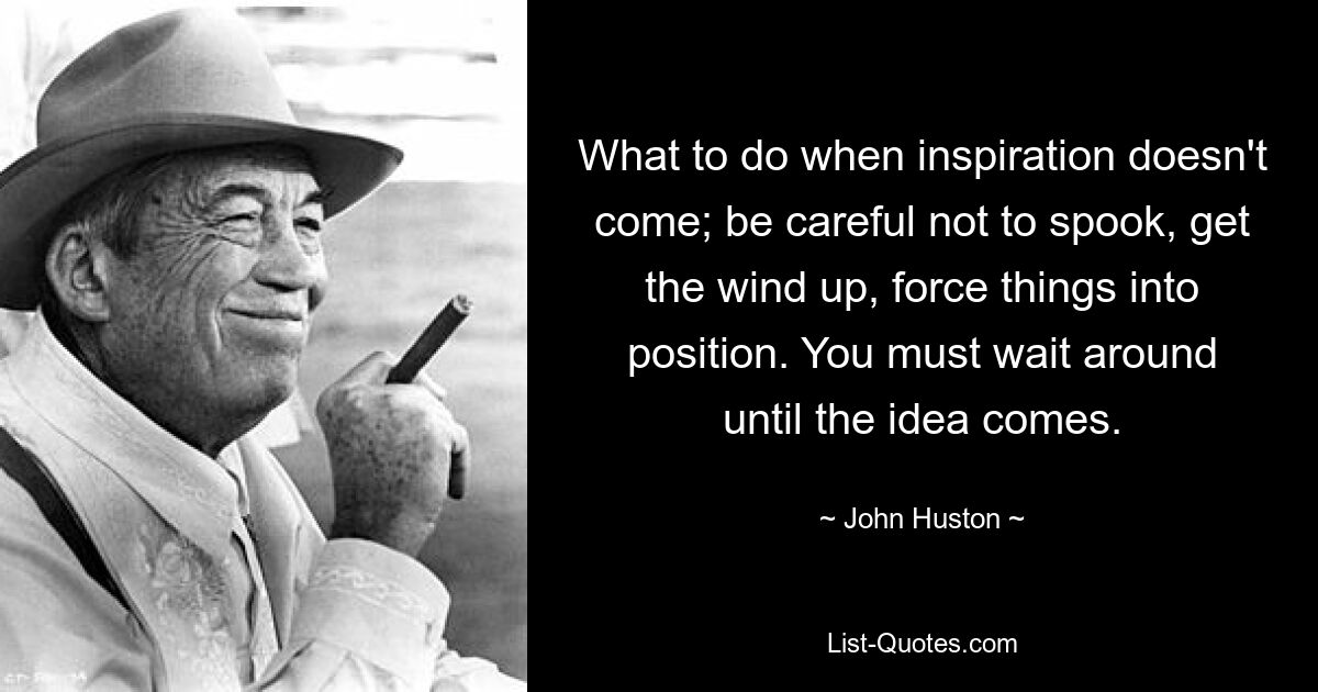 What to do when inspiration doesn't come; be careful not to spook, get the wind up, force things into position. You must wait around until the idea comes. — © John Huston