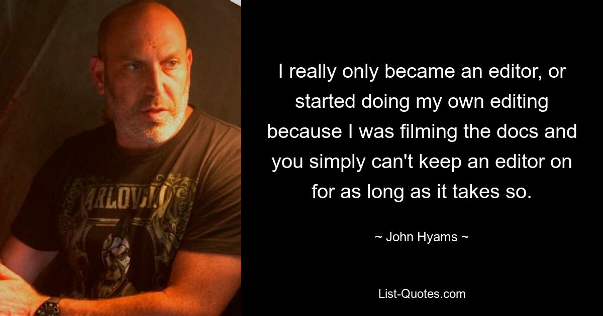 I really only became an editor, or started doing my own editing because I was filming the docs and you simply can't keep an editor on for as long as it takes so. — © John Hyams