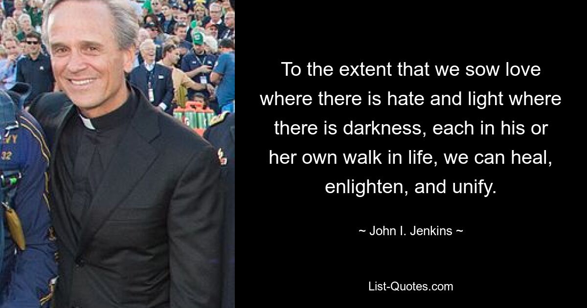 To the extent that we sow love where there is hate and light where there is darkness, each in his or her own walk in life, we can heal, enlighten, and unify. — © John I. Jenkins