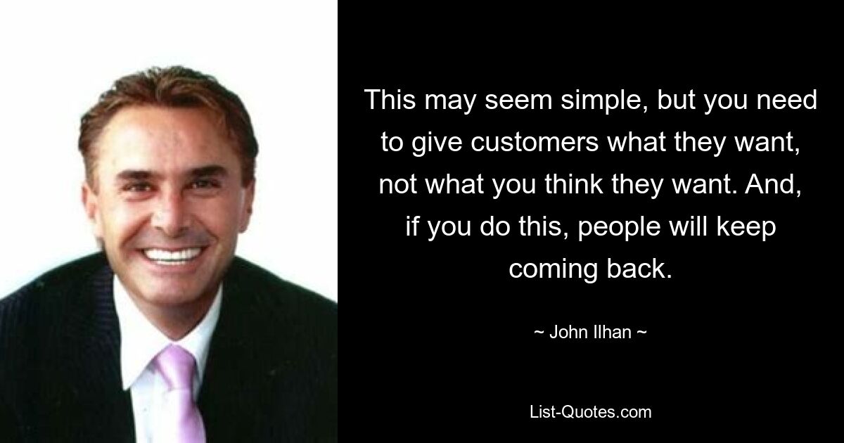 This may seem simple, but you need to give customers what they want, not what you think they want. And, if you do this, people will keep coming back. — © John Ilhan